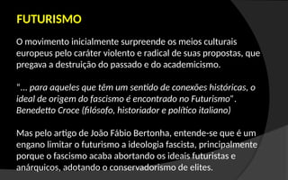 O movimento inicialmente surpreende os meios culturais
europeus pelo caráter violento e radical de suas propostas, que
pregava a destruição do passado e do academicismo.
“... para aqueles que têm um sentido de conexões históricas, o
ideal de origem do fascismo é encontrado no Futurismo”.
Benedetto Croce (filósofo, historiador e político italiano)
Mas pelo artigo de João Fábio Bertonha, entende-se que é um
engano limitar o futurismo a ideologia fascista, principalmente
porque o fascismo acaba abortando os ideais futuristas e
anárquicos, adotando o conservadorismo de elites.
FUTURISMO
 