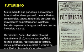 Muito mais do que por obras, o movimento
futurista difunde-se por meio de manifestos,
conferências, saraus, tendo sido precursor de
movimentos da performance. A palavra
Futurismo passou a designar qualquer postura
inovadora na arte.
Os primeiros Saraus Futuristas (Serata),
também em 1910, traziam para o público
recitais poéticos, representações teatrais,
dança, performances musicais e leituras de
manifestos. Teatro de Variedades.
FUTURISMO
 