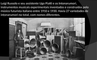 Luigi Russolo e seu assistente Ugo Piatti e os Intonarumori,
instrumentos musicais experimentais inventados e construídos pelo
músico futurista italiano entre 1910 e 1930. Havia 27 variedades de
intonarumori no total, com nomes diferentes.
 