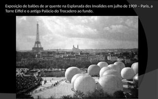 Exposição de balões de ar quente na Esplanada des Invalides em julho de 1909 – Paris, a
Torre Eiffel e o antigo Palácio do Trocadero ao fundo.
 