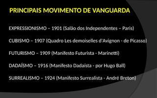 PRINCIPAIS MOVIMENTO DE VANGUARDA
EXPRESSIONISMO – 1901 (Salão dos Independentes – Paris)
CUBISMO – 1907 (Quadro Les demoiselles d'Avignon - de Picasso)
FUTURISMO – 1909 (Manifesto Futurista - Marinetti)
DADAÍSMO – 1916 (Manifesto Dadaísta - por Hugo Ball)
SURREALISMO – 1924 (Manifesto Surrealista - André Breton)
 