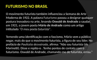 FUTURISMO NO BRASIL
O movimento futurista também influenciou a Semana de Arte
Moderna de 1922. A palavra Futurismo passou a designar qualquer
postura inovadora na arte, levando Oswald de Andrade a saudar,
em 1921, o jovem poeta Mário de Andrade como um artigo
intitulado “O meu poeta futurista”.
Temendo uma identificação com o fascismo, Mário vem a público
negar, mais do que o movimento futurista, a figura de seu líder. No
prefácio de Paulicéia desvairada, afirma: “Não sou futurista (de
Marinetti). Disse e repito-o . Tenho pontos de contato com o
futurismo. Oswald de Andrade, chamando-me de futurista, errou.”
 