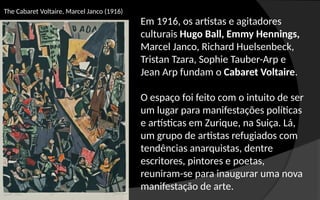 The Cabaret Voltaire, Marcel Janco (1916)
Em 1916, os artistas e agitadores
culturais Hugo Ball, Emmy Hennings,
Marcel Janco, Richard Huelsenbeck,
Tristan Tzara, Sophie Tauber-Arp e
Jean Arp fundam o Cabaret Voltaire.
O espaço foi feito com o intuito de ser
um lugar para manifestações políticas
e artísticas em Zurique, na Suiça. Lá,
um grupo de artistas refugiados com
tendências anarquistas, dentre
escritores, pintores e poetas,
reuniram-se para inaugurar uma nova
manifestação de arte.
 