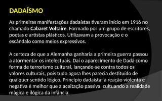 As primeiras manifestações dadaístas tiveram início em 1916 no
chamado Cabaret Voltaire. Formado por um grupo de escritores,
poetas e artistas plásticos. Utilizavam a provocação e o
escândalo como meios expressivos.
A certeza de que a Alemanha ganharia a primeira guerra passou
a atormentar os intelectuais. Daí o aparecimento de Dadá como
forma de terrorismo cultural, lançando-se contra todos os
valores culturais, pois tudo agora lhes parecia destituído de
qualquer sentido lógico. Princípio dadaísta: a reação violenta e
negativa é melhor que a aceitação passiva, cultuando a realidade
mágica e ilógica da infância.
DADAÍSMO
 
