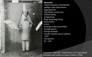 Karawane - Hugo Ball - Performance com traje cubista
inventado pelo artista no Cabaré Voltaire (1916)
Karawane
Jolifanto Bambla o Falli Bambla
großiga m'pfa habla horem
egiga goramen
higo bloiko russula huju
hollaka hollala
anlogo bung
blago bung blago bung
bosso fataka
ü üü ü
schampa wulla wussa olobo
hej tatta gorem
Eschige Zunbada
wulubu ssubudu uluwu ssubudu
–Umf
kusa gauma
ba – umf
 