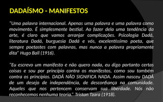 “Uma palavra internacional. Apenas uma palavra e uma palavra como
movimento. É simplesmente bestial. Ao fazer dela uma tendência da
arte, é claro que vamos arranjar complicações. Psicologia Dadá,
literatura Dadá, burguesia Dadá e vós, excelentíssimo poeta, que
sempre poetastes com palavras, mas nunca a palavra propriamente
dita” Hugo Ball (1916).
“Eu escrevo um manifesto e não quero nada, eu digo portanto certas
coisas e sou por princípio contra os manifestos, como sou também
contra os princípios. DADÁ NÃO SIGNIFICA NADA. Assim nasceu DADÁ
de um desejo de independência, de desconfiança na comunidade.
Aqueles que nos pertencem conservam sua liberdade. Nós não
reconhecemos nenhuma teoria.” Tristan Tzara (1918).
DADAÍSMO - MANIFESTOS
 