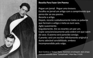 Jean Cocteau e Tristan Tzara. Hommes enveloppés dans draps
noirs et enroulés dans “Lampshade”, Man Ray (1924)
Receita Para Fazer Um Poema
Pegue um jornal. Pegue uma tesoura.
Escolha no jornal um artigo com o comprimento que
pensa dar ao seu poema.
Recorte o artigo.
Depois, recorte cuidadosamente todas as palavras
que formam o artigo e meta-as num saco.
Agite suavemente.
Seguidamente, tire os recortes um por um.
Copie conscienciosamente pela ordem em que saem
do saco. O poema será parecido consigo.
E pronto: será um escritor infinitamente original e
duma adorável sensibilidade, embora
incompreendido pelo vulgo.
 