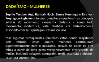 Sophie Taeuber Arp, Hannah Hoch, Emmy Hennings e Elsa von
Freytag-Loringhoven são quatro mulheres que foram as principais
artistas do movimento vanguarda Dadaísta – como todo
movimento modernista, este também era historicamente
associado com seus protagonistas masculinos.
Mas algumas protagonistas femininas estão sendo resgatados
pela história, essas quatro mulheres contribuíram
significativamente para o dadaísmo, através de obras de arte
feitas a partir de uma gama vertiginosamente diversificada de
mídias, incluindo colagem, cenografia, têxtil, escultura e objetos-
escultura encontrados.
DADAÍSMO - MULHERES
 