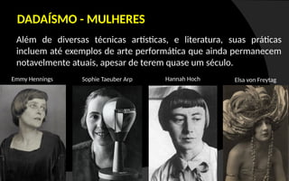 Além de diversas técnicas artísticas, e literatura, suas práticas
incluem até exemplos de arte performática que ainda permanecem
notavelmente atuais, apesar de terem quase um século.
DADAÍSMO - MULHERES
Sophie Taeuber Arp Elsa von Freytag
Hannah Hoch
Emmy Hennings
 