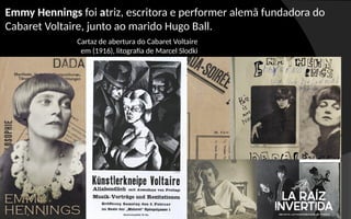 Cartaz de abertura do Cabaret Voltaire
em (1916), litografia de Marcel Slodki
Emmy Hennings foi atriz, escritora e performer alemã fundadora do
Cabaret Voltaire, junto ao marido Hugo Ball.
 