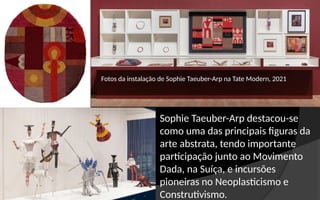 Fotos da instalação de Sophie Taeuber-Arp na Tate Modern, 2021
Sophie Taeuber-Arp destacou-se
como uma das principais figuras da
arte abstrata, tendo importante
participação junto ao Movimento
Dada, na Suíça, e incursões
pioneiras no Neoplasticismo e
Construtivismo.
 