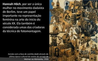 Incisão com a faca de cozinha dadá através da
última época cultural do ventre de cerveja de
Weimar na Alemanha, 1920
Hannah Höch, por ser a única
mulher no movimento dadaísta
de Berlim, teve um papel
importante na representação
feminina na arte do ínicio do
século XX. Ela também é
considerada umas das criadoras
da técnica de fotomontagem.
 