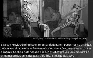 Elsa von Freytag-Loringhoven foi uma pioneira em performance artística,
cuja arte e vida desafiava ferozmente as convenções burguesas artísticas
e morais. Ganhou notoriedade por sua estética proto-punk, embora de
origem alemã, é considerada a baronesa dadaísta dos EUA.
Uma inspiração insurrecional, Elsa von Freytag-Loringhoven (1915)
 