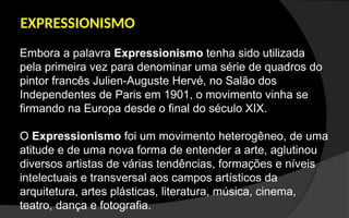 EXPRESSIONISMO
Embora a palavra Expressionismo tenha sido utilizada
pela primeira vez para denominar uma série de quadros do
pintor francês Julien-Auguste Hervé, no Salão dos
Independentes de Paris em 1901, o movimento vinha se
firmando na Europa desde o final do século XIX.
O Expressionismo foi um movimento heterogêneo, de uma
atitude e de uma nova forma de entender a arte, aglutinou
diversos artistas de várias tendências, formações e níveis
intelectuais e transversal aos campos artísticos da
arquitetura, artes plásticas, literatura, música, cinema,
teatro, dança e fotografia.
 