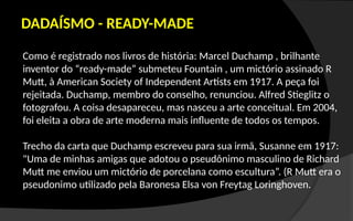 Como é registrado nos livros de história: Marcel Duchamp , brilhante
inventor do “ready-made” submeteu Fountain , um mictório assinado R
Mutt, à American Society of Independent Artists em 1917. A peça foi
rejeitada. Duchamp, membro do conselho, renunciou. Alfred Stieglitz o
fotografou. A coisa desapareceu, mas nasceu a arte conceitual. Em 2004,
foi eleita a obra de arte moderna mais influente de todos os tempos.
Trecho da carta que Duchamp escreveu para sua irmã, Susanne em 1917:
"Uma de minhas amigas que adotou o pseudônimo masculino de Richard
Mutt me enviou um mictório de porcelana como escultura”. (R Mutt era o
pseudonimo utilizado pela Baronesa Elsa von Freytag Loringhoven.
DADAÍSMO - READY-MADE
 