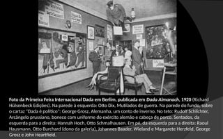 Foto da Primeira Feira Internacional Dada em Berlim, publicada em Dada Almanach, 1920 (Richard
Hülsenbeck Edições). Na parede à esquerda: Otto Dix, Mutilados de guerra. Na parede do fundo, sobre
o cartaz "Dada é político": George Grosz, Alemanha, um conto de inverno. No teto: Rudolf Schlichter,
Arcângelo prussiano, boneco com uniforme do exército alemão e cabeça de porco. Sentados, da
esquerda para a direita: Hannah Hoch, Otto Schmalhausen. Em pé, da esquerda para a direita: Raoul
Hausmann, Otto Burchard (dono da galeria), Johannes Baader, Wieland e Margarete Herzfeld, George
Grosz e John Heartfield.
 