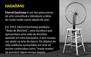 Marcel Duchamp é um dos precursores
da arte conceitual e introduziu a ideia
de ready made como objeto de arte.
Em 1913, Marcel Duchamp produziu
“Roda de Bicicleta”, uma escultura que
apresentava uma roda de bicicleta
apoiada em uma banqueta, o que causou
um abalo na arte da época. Os objetos da
vida cotidiana convertidos em arte só
seriam conhecidos como “ready-mades”
(já prontos) algum tempo depois.
DADAÍSMO
 
