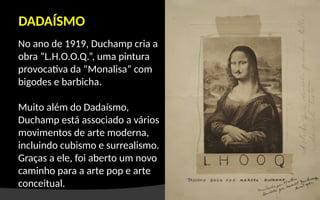 No ano de 1919, Duchamp cria a
obra “L.H.O.O.Q.”, uma pintura
provocativa da “Monalisa” com
bigodes e barbicha.
Muito além do Dadaísmo,
Duchamp está associado a vários
movimentos de arte moderna,
incluindo cubismo e surrealismo.
Graças a ele, foi aberto um novo
caminho para a arte pop e arte
conceitual.
DADAÍSMO
 