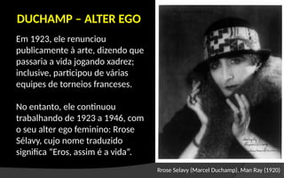 Em 1923, ele renunciou
publicamente à arte, dizendo que
passaria a vida jogando xadrez;
inclusive, participou de várias
equipes de torneios franceses.
No entanto, ele continuou
trabalhando de 1923 a 1946, com
o seu alter ego feminino: Rrose
Sélavy, cujo nome traduzido
significa “Eros, assim é a vida”.
DUCHAMP – ALTER EGO
Rrose Selavy (Marcel Duchamp), Man Ray (1920)
 