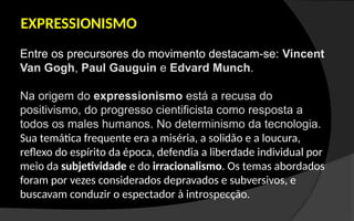 EXPRESSIONISMO
Entre os precursores do movimento destacam-se: Vincent
Van Gogh, Paul Gauguin e Edvard Munch.
Na origem do expressionismo está a recusa do
positivismo, do progresso cientificista como resposta a
todos os males humanos. No determinismo da tecnologia.
Sua temática frequente era a miséria, a solidão e a loucura,
reflexo do espírito da época, defendia a liberdade individual por
meio da subjetividade e do irracionalismo. Os temas abordados
foram por vezes considerados depravados e subversivos, e
buscavam conduzir o espectador à introspecção.
 
