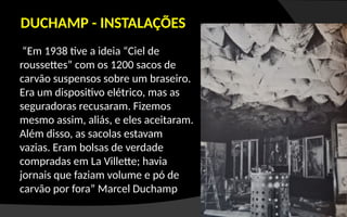 “Em 1938 tive a ideia “Ciel de
roussettes” com os 1200 sacos de
carvão suspensos sobre um braseiro.
Era um dispositivo elétrico, mas as
seguradoras recusaram. Fizemos
mesmo assim, aliás, e eles aceitaram.
Além disso, as sacolas estavam
vazias. Eram bolsas de verdade
compradas em La Villette; havia
jornais que faziam volume e pó de
carvão por fora” Marcel Duchamp
DUCHAMP - INSTALAÇÕES
 