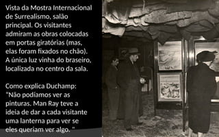 Vista da Mostra Internacional
de Surrealismo, salão
principal. Os visitantes
admiram as obras colocadas
em portas giratórias (mas,
elas foram fixados no chão).
A única luz vinha do braseiro,
localizada no centro da sala.
Como explica Duchamp:
“Não podíamos ver as
pinturas. Man Ray teve a
ideia de dar a cada visitante
uma lanterna para ver se
eles queriam ver algo. "
 