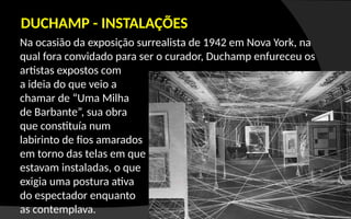 Na ocasião da exposição surrealista de 1942 em Nova York, na
qual fora convidado para ser o curador, Duchamp enfureceu os
artistas expostos com
a ideia do que veio a
chamar de “Uma Milha
de Barbante”, sua obra
que constituía num
labirinto de fios amarados
em torno das telas em que
estavam instaladas, o que
exigia uma postura ativa
do espectador enquanto
as contemplava.
DUCHAMP - INSTALAÇÕES
 