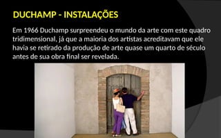 Em 1966 Duchamp surpreendeu o mundo da arte com este quadro
tridimensional, já que a maioria dos artistas acreditavam que ele
havia se retirado da produção de arte quase um quarto de século
antes de sua obra final ser revelada.
DUCHAMP - INSTALAÇÕES
 