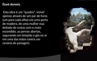 Étant donnés.
Esta obra é um “quadro”, visível
apenas através de um par de furos
(um para cada olho) em uma porta
de madeira, de uma mulher nua
deitada de costas com o rosto
escondido, as pernas abertas,
segurando um lampião a gás no ar
em uma das mãos contra um
cenário de paisagem.
 