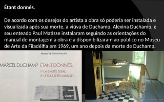 Étant donnés.
De acordo com os desejos do artista a obra só poderia ser instalada e
visualizada após sua morte, a viúva de Duchamp, Alexina Duchamp, e
seu enteado Paul Matisse instalaram seguindo as orientações do
manual de montagem a obra e a disponibilizaram ao público no Museu
de Arte da Filadélfia em 1969, um ano depois da morte de Duchamp.
 