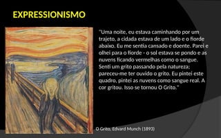 EXPRESSIONISMO
O Grito, Edvard Munch (1893)
"Uma noite, eu estava caminhando por um
trajeto, a cidada estava de um lado e o fiorde
abaixo. Eu me sentia cansado e doente. Parei e
olhei para o fiorde - o sol estava se pondo e as
nuvens ficando vermelhas como o sangue.
Senti um grito passando pela natureza;
pareceu-me ter ouvido o grito. Eu pintei este
quadro, pintei as nuvens como sangue real. A
cor gritou. Isso se tornou O Grito."
 