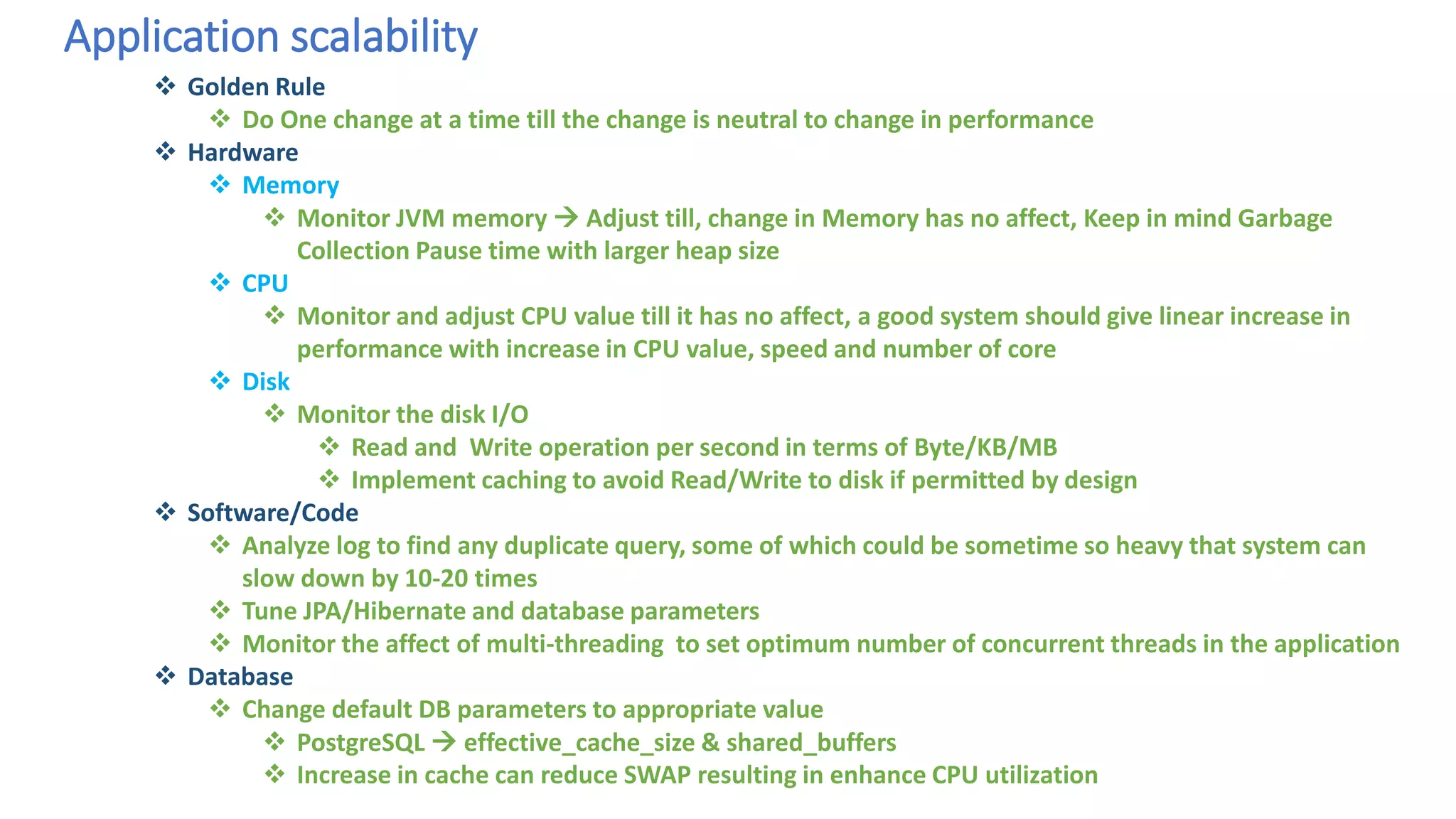 Application scalability
 Golden Rule
 Do One change at a time till the change is neutral to change in performance
 Hardware
 Memory
 Monitor JVM memory  Adjust till, change in Memory has no affect, Keep in mind Garbage
Collection Pause time with larger heap size
 CPU
 Monitor and adjust CPU value till it has no affect, a good system should give linear increase in
performance with increase in CPU value, speed and number of core
 Disk
 Monitor the disk I/O
 Read and Write operation per second in terms of Byte/KB/MB
 Implement caching to avoid Read/Write to disk if permitted by design
 Software/Code
 Analyze log to find any duplicate query, some of which could be sometime so heavy that system can
slow down by 10-20 times
 Tune JPA/Hibernate and database parameters
 Monitor the affect of multi-threading to set optimum number of concurrent threads in the application
 Database
 Change default DB parameters to appropriate value
 PostgreSQL  effective_cache_size & shared_buffers
 Increase in cache can reduce SWAP resulting in enhance CPU utilization
 
