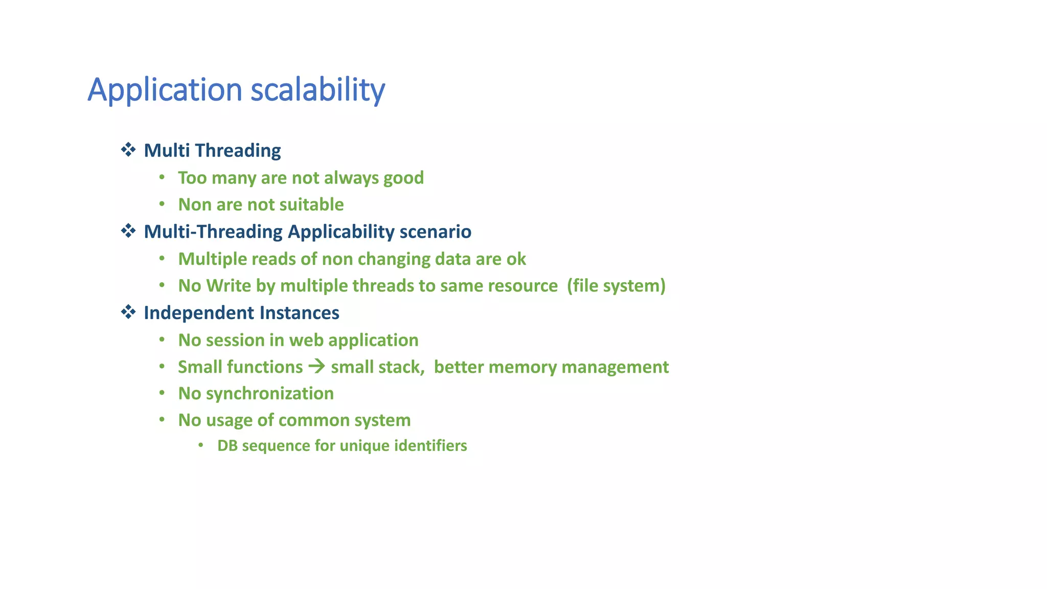 Application scalability
 Multi Threading
• Too many are not always good
• Non are not suitable
 Multi-Threading Applicability scenario
• Multiple reads of non changing data are ok
• No Write by multiple threads to same resource (file system)
 Independent Instances
• No session in web application
• Small functions  small stack, better memory management
• No synchronization
• No usage of common system
• DB sequence for unique identifiers
 
