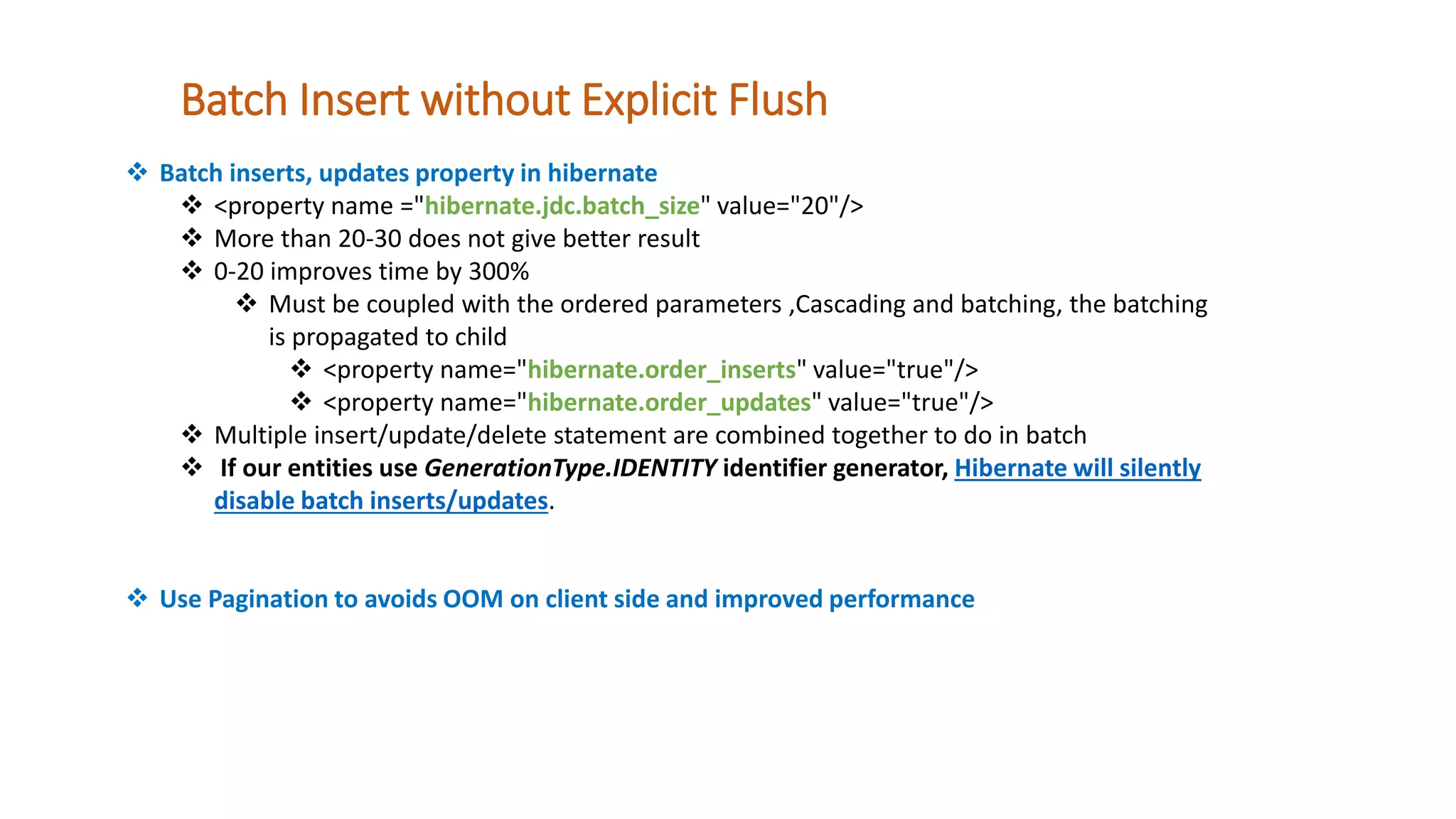 Batch Insert without Explicit Flush
 Batch inserts, updates property in hibernate
 <property name ="hibernate.jdc.batch_size" value="20"/>
 More than 20-30 does not give better result
 0-20 improves time by 300%
 Must be coupled with the ordered parameters ,Cascading and batching, the batching
is propagated to child
 <property name="hibernate.order_inserts" value="true"/>
 <property name="hibernate.order_updates" value="true"/>
 Multiple insert/update/delete statement are combined together to do in batch
 If our entities use GenerationType.IDENTITY identifier generator, Hibernate will silently
disable batch inserts/updates.
 Use Pagination to avoids OOM on client side and improved performance
 