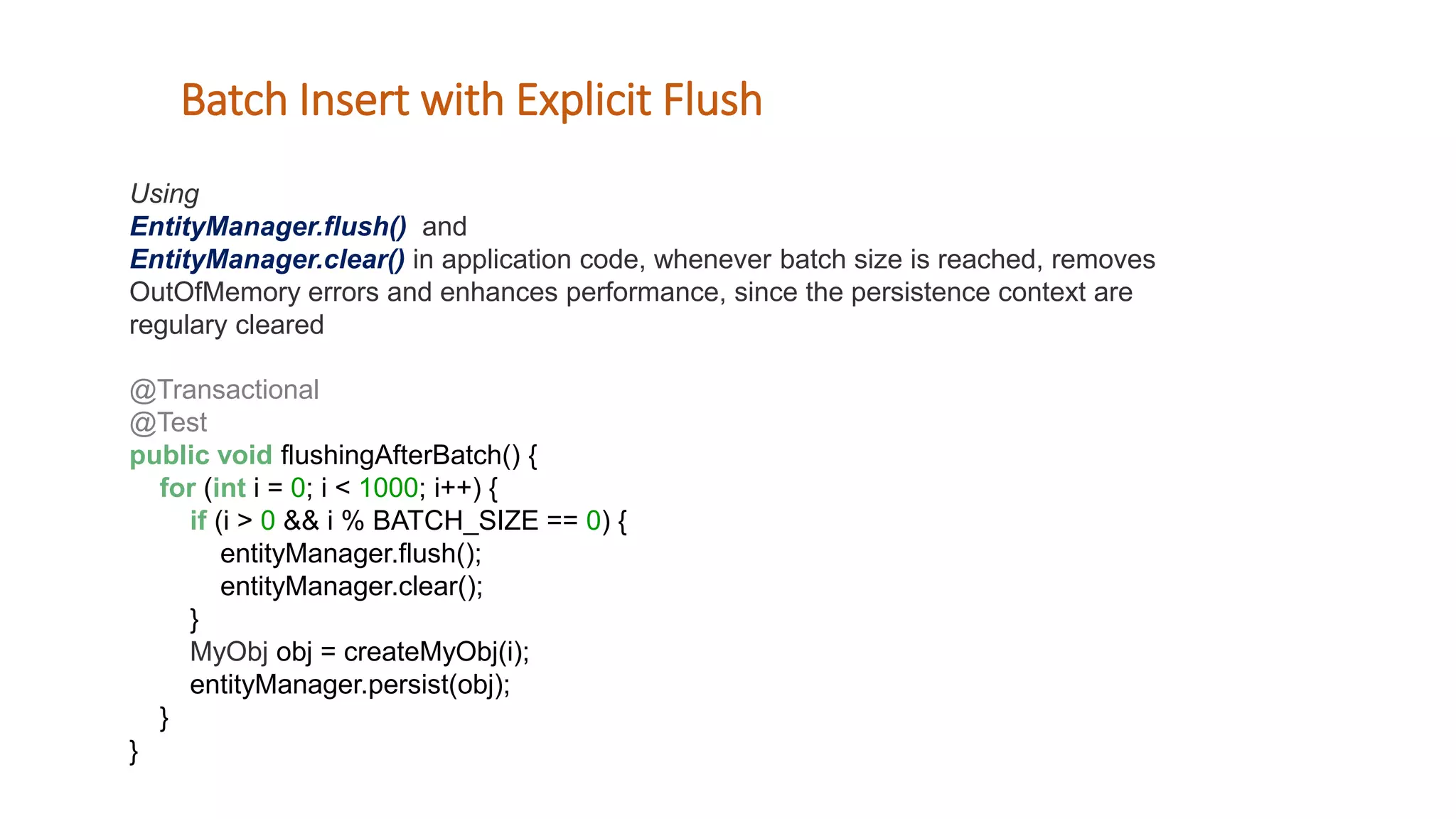 Using
EntityManager.flush() and
EntityManager.clear() in application code, whenever batch size is reached, removes
OutOfMemory errors and enhances performance, since the persistence context are
regulary cleared
@Transactional
@Test
public void flushingAfterBatch() {
for (int i = 0; i < 1000; i++) {
if (i > 0 && i % BATCH_SIZE == 0) {
entityManager.flush();
entityManager.clear();
}
MyObj obj = createMyObj(i);
entityManager.persist(obj);
}
}
Batch Insert with Explicit Flush
 