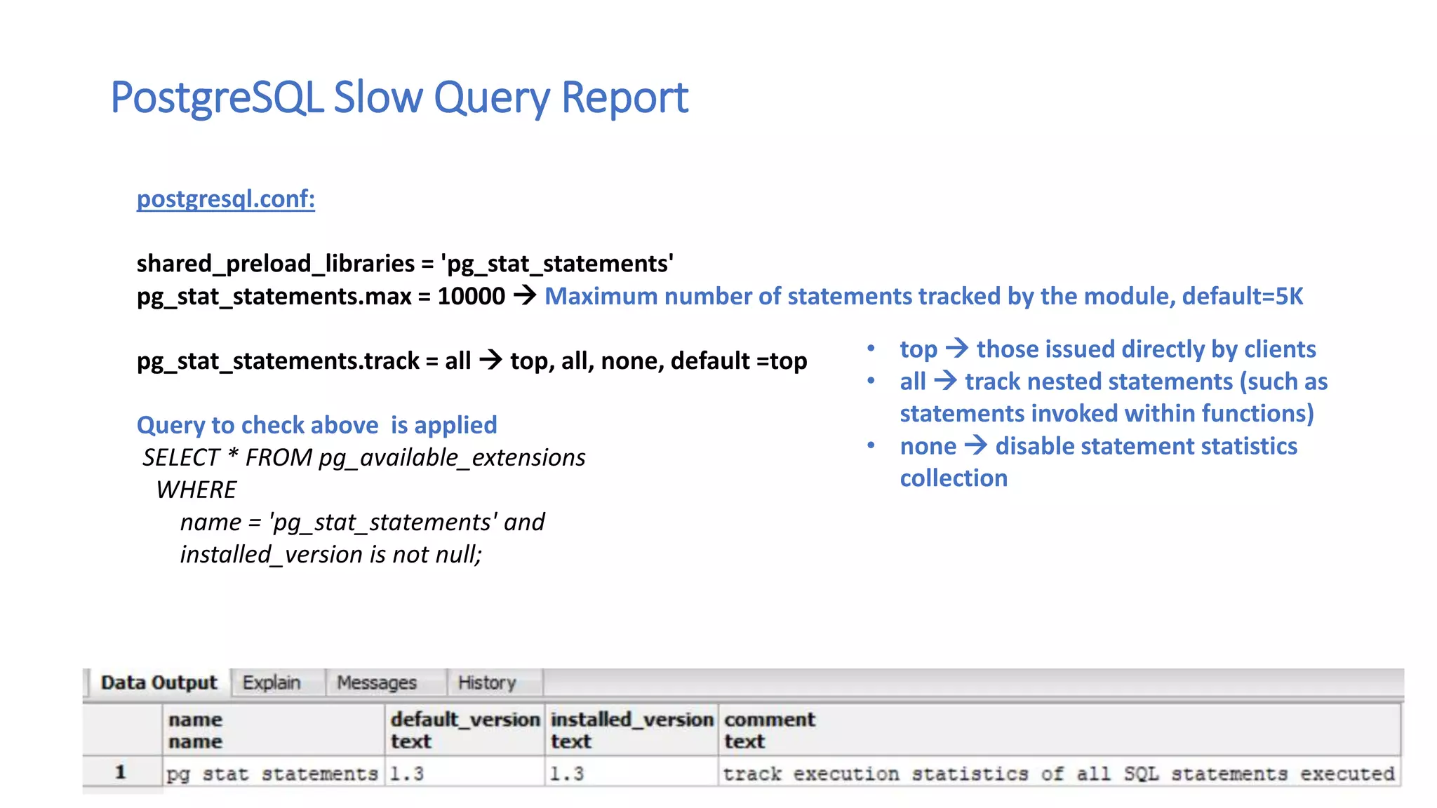 PostgreSQL Slow Query Report
postgresql.conf:
shared_preload_libraries = 'pg_stat_statements'
pg_stat_statements.max = 10000  Maximum number of statements tracked by the module, default=5K
pg_stat_statements.track = all  top, all, none, default =top
Query to check above is applied
SELECT * FROM pg_available_extensions
WHERE
name = 'pg_stat_statements' and
installed_version is not null;
• top  those issued directly by clients
• all  track nested statements (such as
statements invoked within functions)
• none  disable statement statistics
collection
 