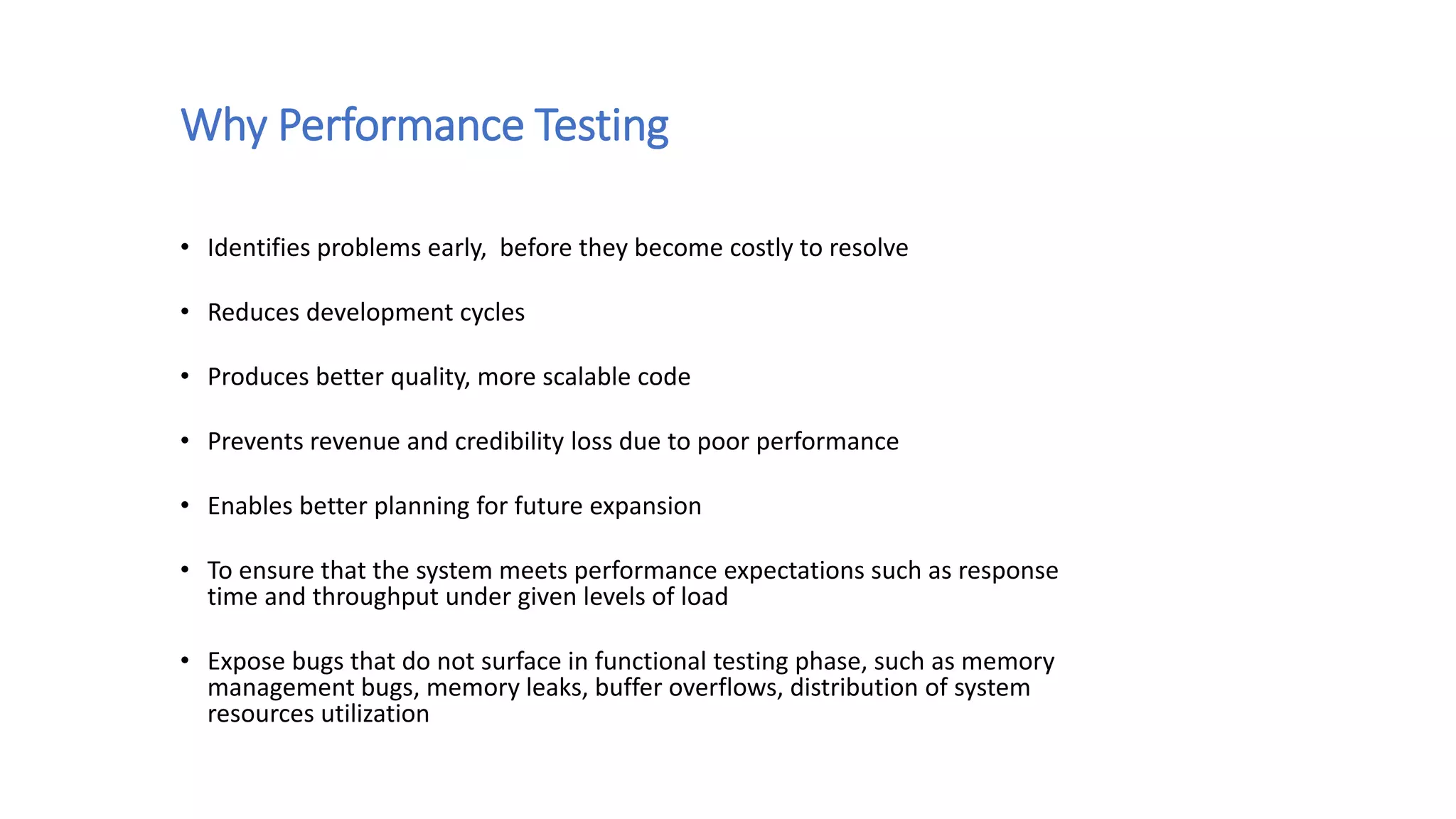 Why Performance Testing
• Identifies problems early, before they become costly to resolve
• Reduces development cycles
• Produces better quality, more scalable code
• Prevents revenue and credibility loss due to poor performance
• Enables better planning for future expansion
• To ensure that the system meets performance expectations such as response
time and throughput under given levels of load
• Expose bugs that do not surface in functional testing phase, such as memory
management bugs, memory leaks, buffer overflows, distribution of system
resources utilization
 