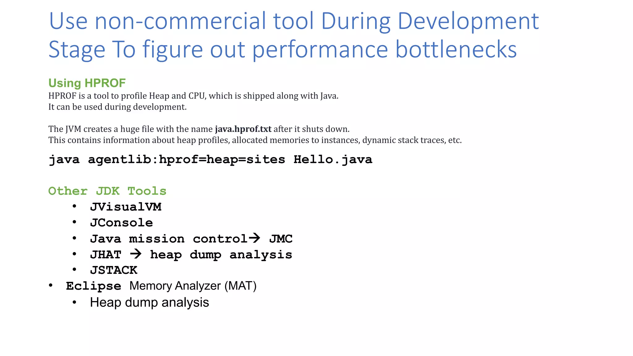Use non-commercial tool During Development
Stage To figure out performance bottlenecks
Using HPROF
HPROF is a tool to profile Heap and CPU, which is shipped along with Java.
It can be used during development.
The JVM creates a huge file with the name java.hprof.txt after it shuts down.
This contains information about heap profiles, allocated memories to instances, dynamic stack traces, etc.
java agentlib:hprof=heap=sites Hello.java
Other JDK Tools
• JVisualVM
• JConsole
• Java mission control JMC
• JHAT  heap dump analysis
• JSTACK
• Eclipse Memory Analyzer (MAT)
• Heap dump analysis
 