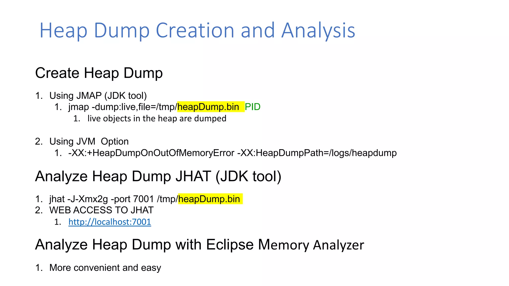Heap Dump Creation and Analysis
Create Heap Dump
1. Using JMAP (JDK tool)
1. jmap -dump:live,file=/tmp/heapDump.bin PID
1. live objects in the heap are dumped
2. Using JVM Option
1. -XX:+HeapDumpOnOutOfMemoryError -XX:HeapDumpPath=/logs/heapdump
Analyze Heap Dump with Eclipse Memory Analyzer
1. More convenient and easy
Analyze Heap Dump JHAT (JDK tool)
1. jhat -J-Xmx2g -port 7001 /tmp/heapDump.bin
2. WEB ACCESS TO JHAT
1. http://localhost:7001
 