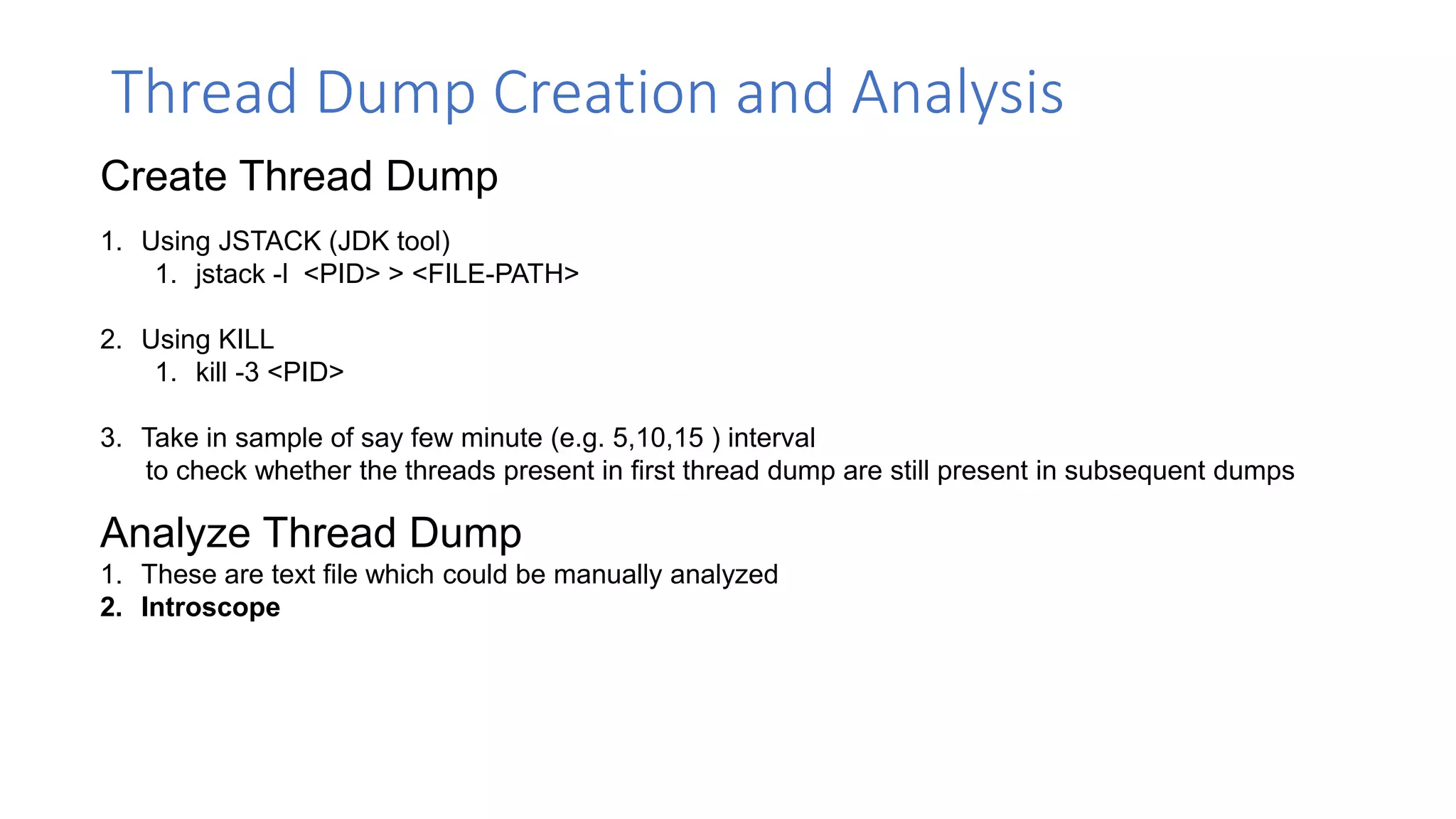 Thread Dump Creation and Analysis
Create Thread Dump
1. Using JSTACK (JDK tool)
1. jstack -l <PID> > <FILE-PATH>
2. Using KILL
1. kill -3 <PID>
3. Take in sample of say few minute (e.g. 5,10,15 ) interval
to check whether the threads present in first thread dump are still present in subsequent dumps
Analyze Thread Dump
1. These are text file which could be manually analyzed
2. Introscope
 
