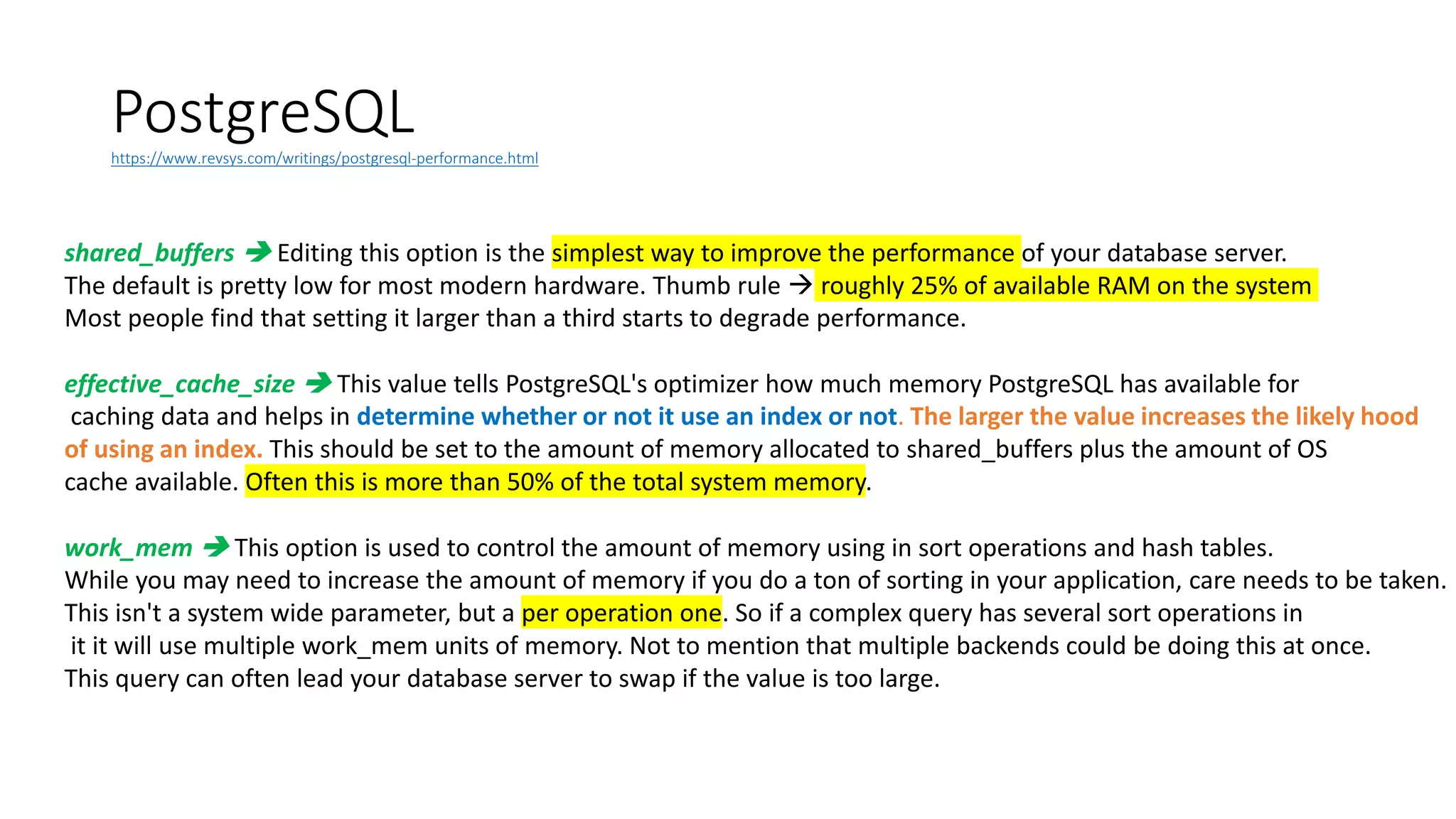 PostgreSQLhttps://www.revsys.com/writings/postgresql-performance.html
shared_buffers  Editing this option is the simplest way to improve the performance of your database server.
The default is pretty low for most modern hardware. Thumb rule  roughly 25% of available RAM on the system
Most people find that setting it larger than a third starts to degrade performance.
effective_cache_size  This value tells PostgreSQL's optimizer how much memory PostgreSQL has available for
caching data and helps in determine whether or not it use an index or not. The larger the value increases the likely hood
of using an index. This should be set to the amount of memory allocated to shared_buffers plus the amount of OS
cache available. Often this is more than 50% of the total system memory.
work_mem  This option is used to control the amount of memory using in sort operations and hash tables.
While you may need to increase the amount of memory if you do a ton of sorting in your application, care needs to be taken.
This isn't a system wide parameter, but a per operation one. So if a complex query has several sort operations in
it it will use multiple work_mem units of memory. Not to mention that multiple backends could be doing this at once.
This query can often lead your database server to swap if the value is too large.
 