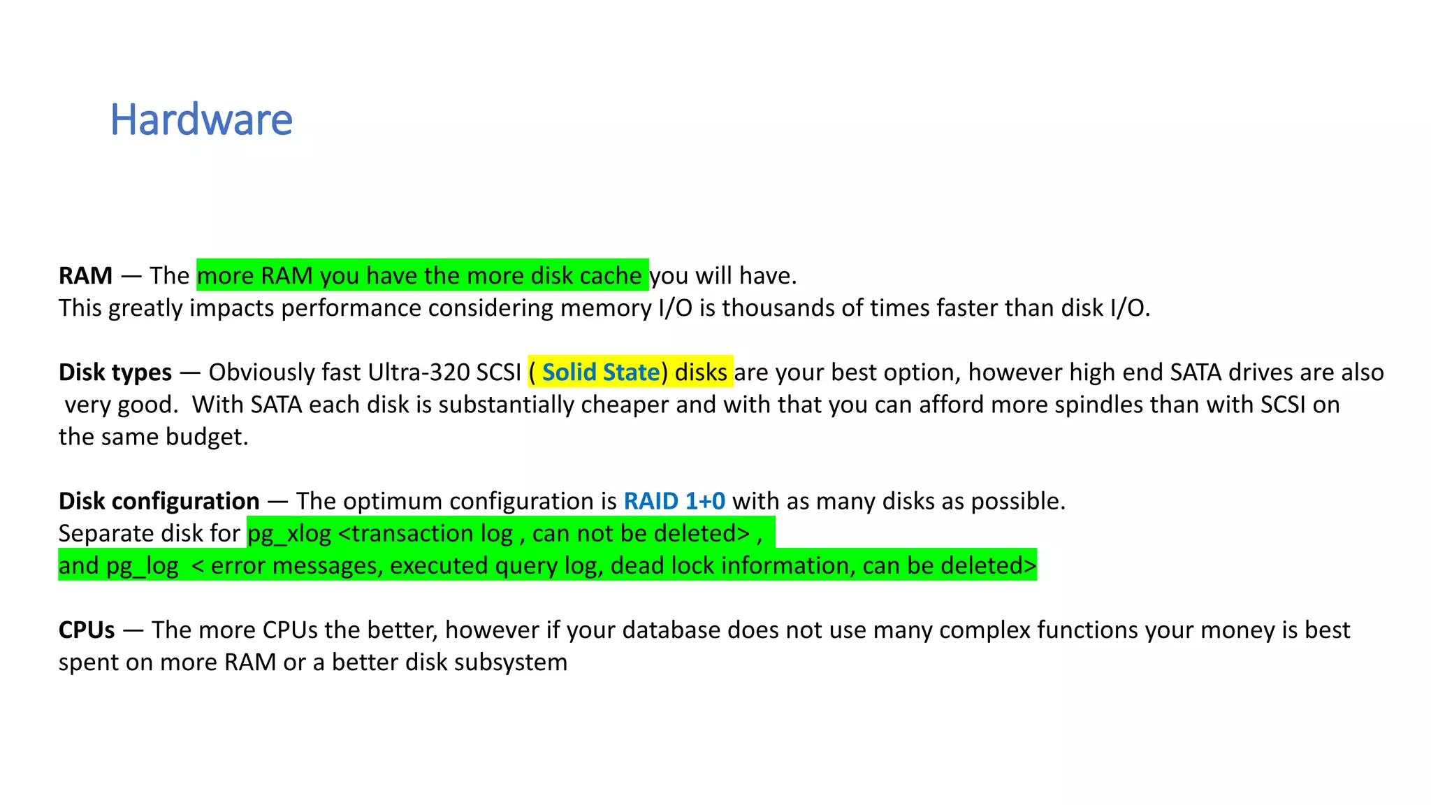 Hardware
RAM — The more RAM you have the more disk cache you will have.
This greatly impacts performance considering memory I/O is thousands of times faster than disk I/O.
Disk types — Obviously fast Ultra-320 SCSI ( Solid State) disks are your best option, however high end SATA drives are also
very good. With SATA each disk is substantially cheaper and with that you can afford more spindles than with SCSI on
the same budget.
Disk configuration — The optimum configuration is RAID 1+0 with as many disks as possible.
Separate disk for pg_xlog <transaction log , can not be deleted> ,
and pg_log < error messages, executed query log, dead lock information, can be deleted>
CPUs — The more CPUs the better, however if your database does not use many complex functions your money is best
spent on more RAM or a better disk subsystem
 