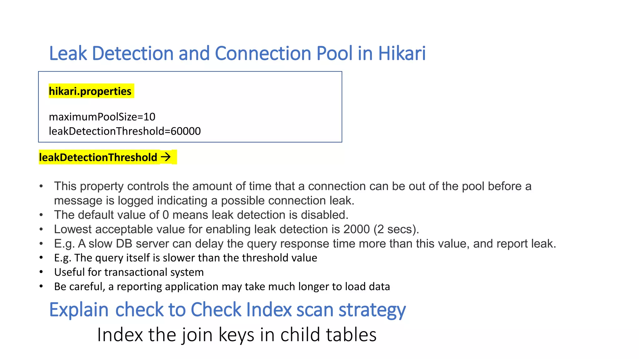 Leak Detection and Connection Pool in Hikari
maximumPoolSize=10
leakDetectionThreshold=60000
hikari.properties
Explain check to Check Index scan strategy
Index the join keys in child tables
leakDetectionThreshold 
• This property controls the amount of time that a connection can be out of the pool before a
message is logged indicating a possible connection leak.
• The default value of 0 means leak detection is disabled.
• Lowest acceptable value for enabling leak detection is 2000 (2 secs).
• E.g. A slow DB server can delay the query response time more than this value, and report leak.
• E.g. The query itself is slower than the threshold value
• Useful for transactional system
• Be careful, a reporting application may take much longer to load data
 
