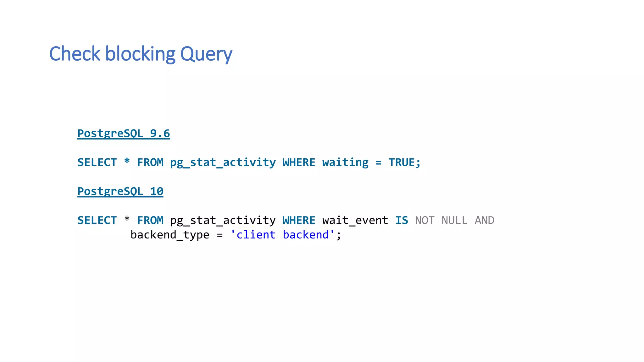 Check blocking Query
PostgreSQL 9.6
SELECT * FROM pg_stat_activity WHERE waiting = TRUE;
PostgreSQL 10
SELECT * FROM pg_stat_activity WHERE wait_event IS NOT NULL AND
backend_type = 'client backend';
 