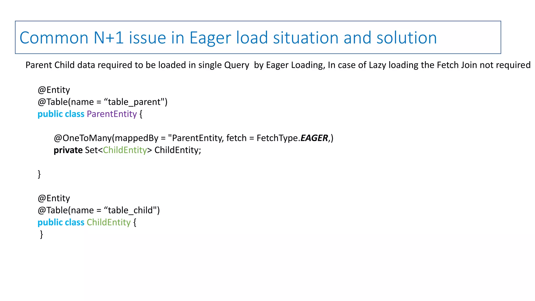 @Entity
@Table(name = “table_parent")
public class ParentEntity {
@OneToMany(mappedBy = "ParentEntity, fetch = FetchType.EAGER,)
private Set<ChildEntity> ChildEntity;
}
@Entity
@Table(name = “table_child")
public class ChildEntity {
}
Common N+1 issue in Eager load situation and solution
Parent Child data required to be loaded in single Query by Eager Loading, In case of Lazy loading the Fetch Join not required
 
