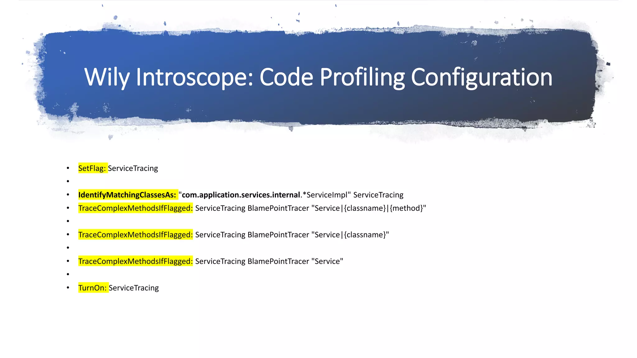 Wily Introscope: Code Profiling Configuration
• SetFlag: ServiceTracing
•
• IdentifyMatchingClassesAs: "com.application.services.internal.*ServiceImpl" ServiceTracing
• TraceComplexMethodsIfFlagged: ServiceTracing BlamePointTracer "Service|{classname}|{method}"
•
• TraceComplexMethodsIfFlagged: ServiceTracing BlamePointTracer "Service|{classname}"
•
• TraceComplexMethodsIfFlagged: ServiceTracing BlamePointTracer "Service"
•
• TurnOn: ServiceTracing
 