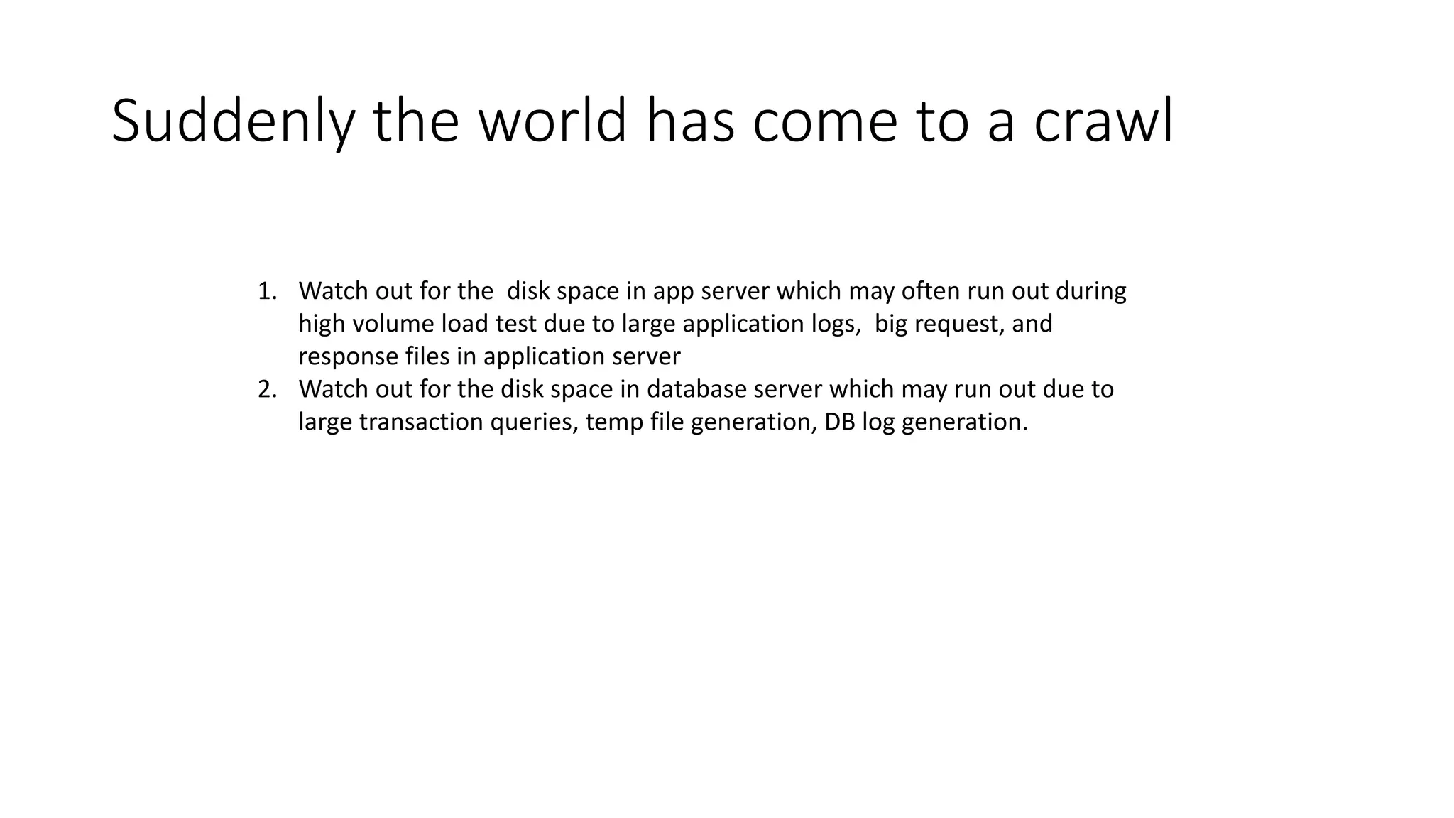 Suddenly the world has come to a crawl
1. Watch out for the disk space in app server which may often run out during
high volume load test due to large application logs, big request, and
response files in application server
2. Watch out for the disk space in database server which may run out due to
large transaction queries, temp file generation, DB log generation.
 