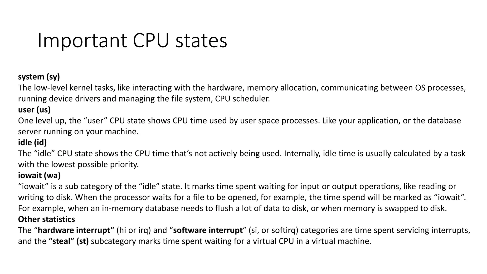 Important CPU states
system (sy)
The low-level kernel tasks, like interacting with the hardware, memory allocation, communicating between OS processes,
running device drivers and managing the file system, CPU scheduler.
user (us)
One level up, the “user” CPU state shows CPU time used by user space processes. Like your application, or the database
server running on your machine.
idle (id)
The “idle” CPU state shows the CPU time that’s not actively being used. Internally, idle time is usually calculated by a task
with the lowest possible priority.
iowait (wa)
“iowait” is a sub category of the “idle” state. It marks time spent waiting for input or output operations, like reading or
writing to disk. When the processor waits for a file to be opened, for example, the time spend will be marked as “iowait”.
For example, when an in-memory database needs to flush a lot of data to disk, or when memory is swapped to disk.
Other statistics
The “hardware interrupt” (hi or irq) and “software interrupt” (si, or softirq) categories are time spent servicing interrupts,
and the “steal” (st) subcategory marks time spent waiting for a virtual CPU in a virtual machine.
 