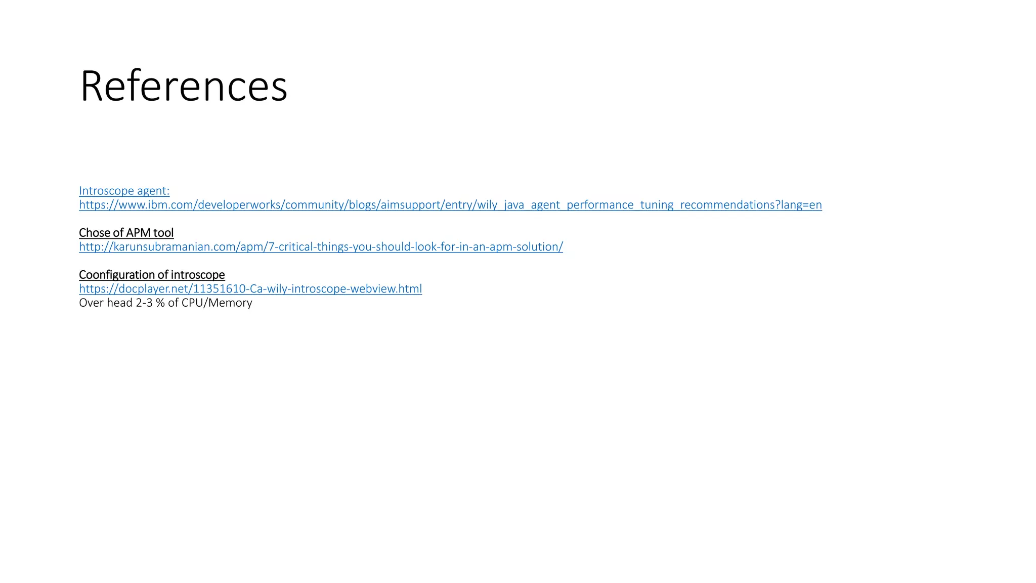 Introscope agent:
https://www.ibm.com/developerworks/community/blogs/aimsupport/entry/wily_java_agent_performance_tuning_recommendations?lang=en
Chose of APM tool
http://karunsubramanian.com/apm/7-critical-things-you-should-look-for-in-an-apm-solution/
Coonfiguration of introscope
https://docplayer.net/11351610-Ca-wily-introscope-webview.html
Over head 2-3 % of CPU/Memory
References
 