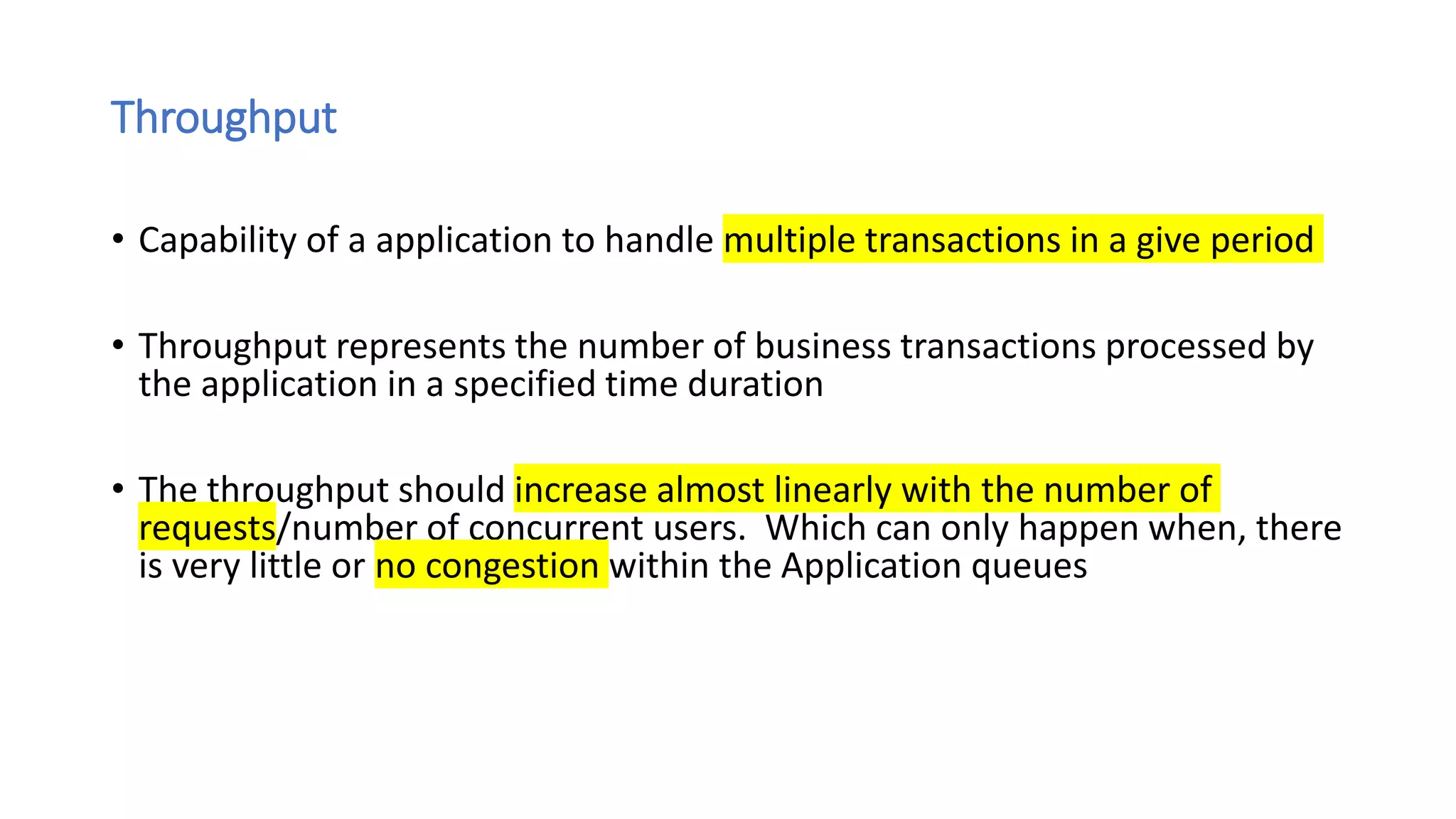 Throughput
• Capability of a application to handle multiple transactions in a give period
• Throughput represents the number of business transactions processed by
the application in a specified time duration
• The throughput should increase almost linearly with the number of
requests/number of concurrent users. Which can only happen when, there
is very little or no congestion within the Application queues
 